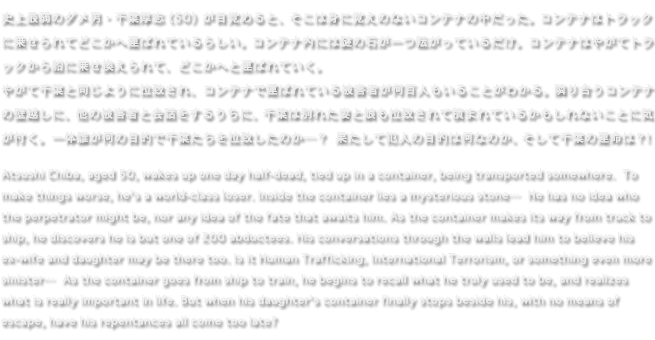 史上最弱のダメ男・千葉厚志（50）が目覚めると、そこは身に覚えのないコンテナの中だった。コンテナはトラックに乗せられてどこかへ運ばれているらしい。コンテナ内には謎の石が一つ転がっているだけ。コンテナはやがてトラックから船に乗せ換えられて、どこかへと運ばれていく。やがて千葉と同じように拉致され、コンテナで運ばれている被害者が何百人もいることがわかる。隣り合うコンテナの壁越しに、他の被害者と会話をするうちに、千葉は別れた妻と娘も拉致されて積まれているかもしれないことに気が付く。一体誰が何の目的で千葉たちを拉致したのか―？果たして犯人の目的は何なのか、そして千葉の運命は？！